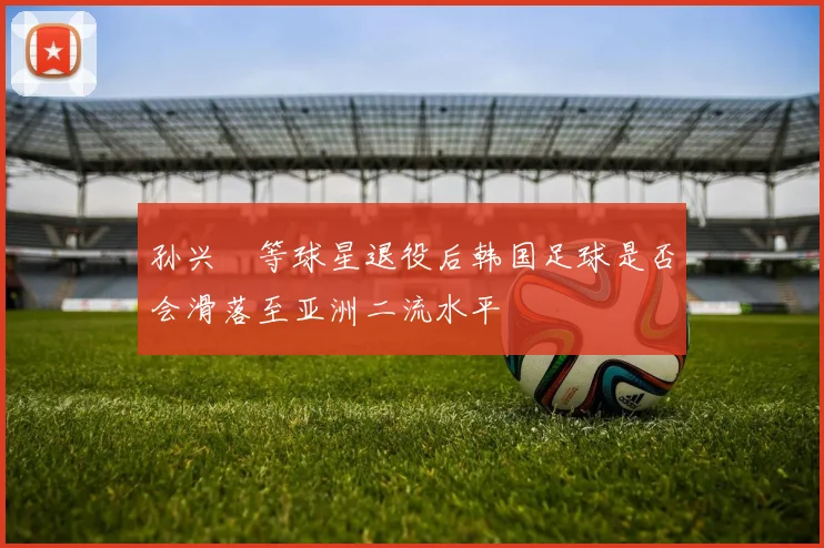 孙兴慜等球星退役后韩国足球是否会滑落至亚洲二流水平