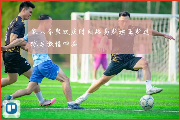 家人齐聚欢庆时刻路易斯迪亚斯进球后激情四溢