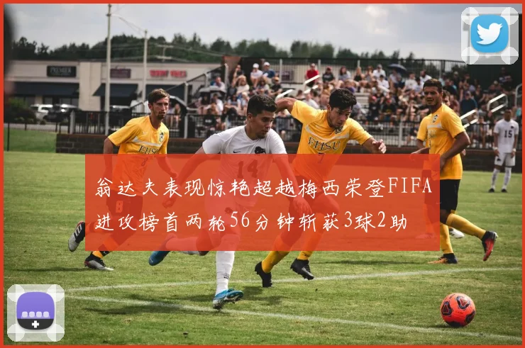 翁达夫表现惊艳超越梅西荣登FIFA进攻榜首两轮56分钟斩获3球2助