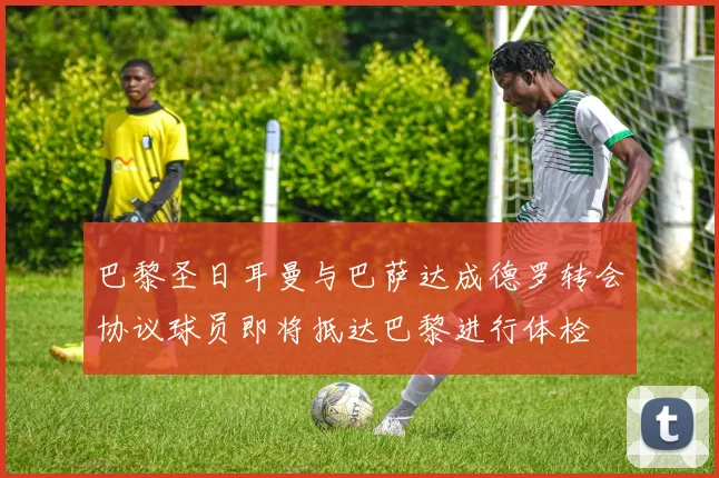 巴黎圣日耳曼与巴萨达成德罗转会协议球员即将抵达巴黎进行体检