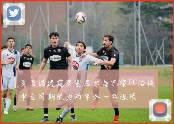罗马诺透露罗塞尼尔与巴黎FC洽谈中合同期限为两年加一年选项