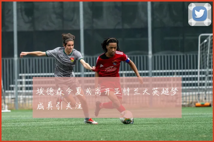 埃德森今夏或离开亚特兰大英超梦成真引关注