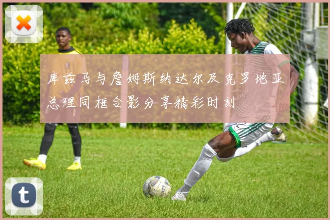 库兹马与詹姆斯纳达尔及克罗地亚总理同框合影分享精彩时刻