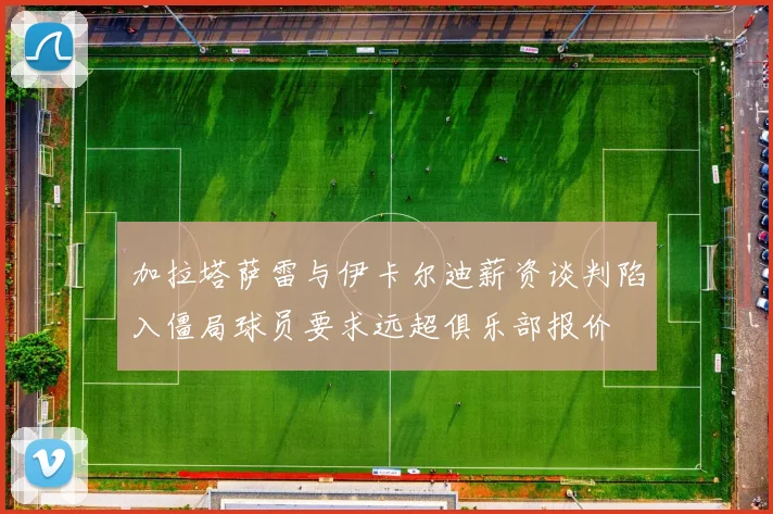 加拉塔萨雷与伊卡尔迪薪资谈判陷入僵局球员要求远超俱乐部报价