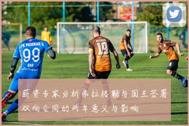 薪资专家分析弗拉格勒与国王签署双向合同的两年意义与影响