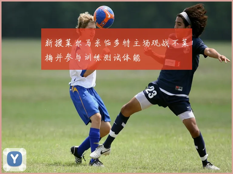 新援莱尔马亲临多特主场观战不莱梅并参与训练测试体能