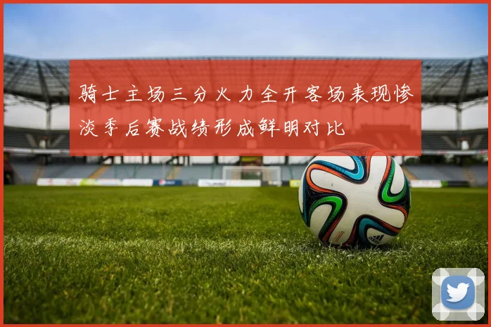 骑士主场三分火力全开客场表现惨淡季后赛战绩形成鲜明对比