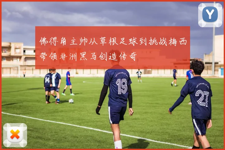 佛得角主帅从草根足球到挑战梅西带领非洲黑马创造传奇