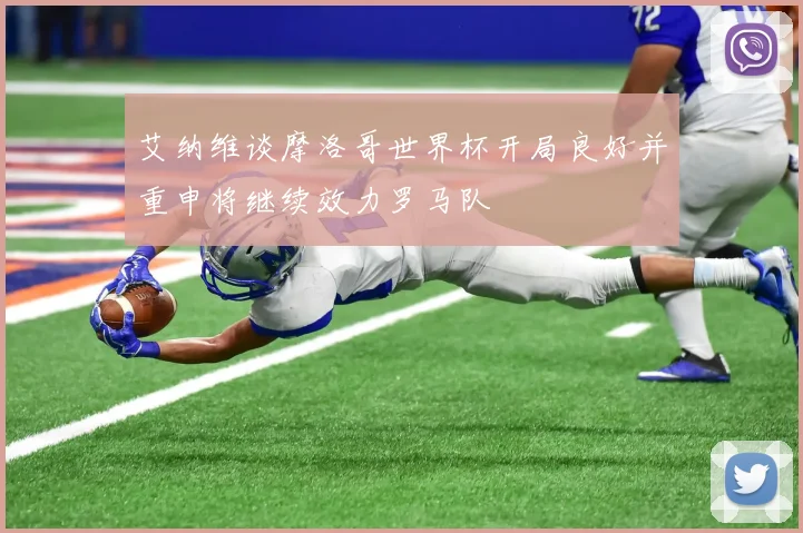 艾纳维谈摩洛哥世界杯开局良好并重申将继续效力罗马队