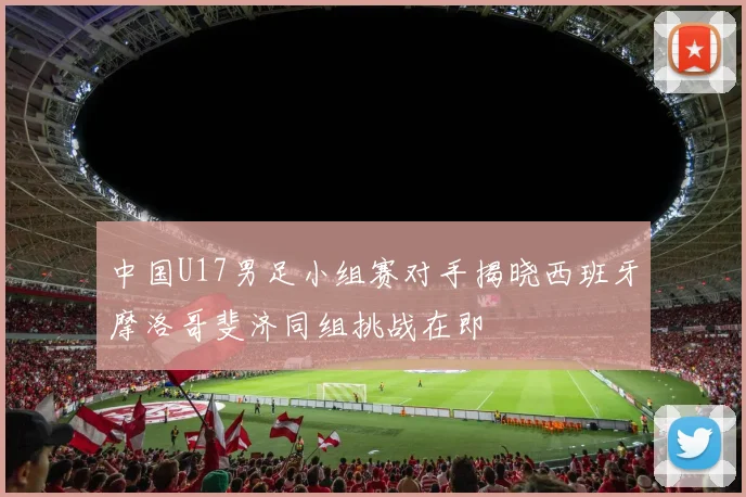 中国U17男足小组赛对手揭晓西班牙摩洛哥斐济同组挑战在即