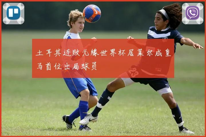 土耳其连败无缘世界杯居莱尔成皇马首位出局球员