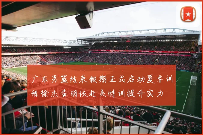 广东男篮结束假期正式启动夏季训练徐杰黄明依赴美特训提升实力