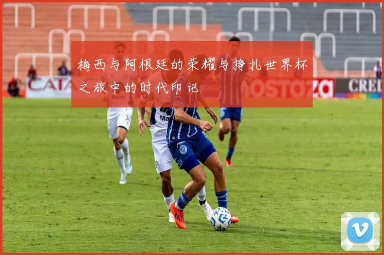 梅西与阿根廷的荣耀与挣扎世界杯之旅中的时代印记