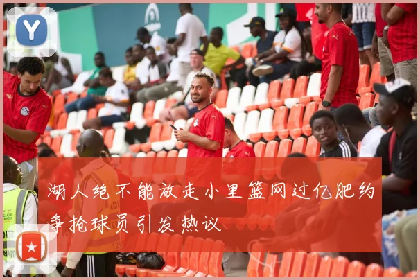 湖人绝不能放走小里篮网过亿肥约争抢球员引发热议