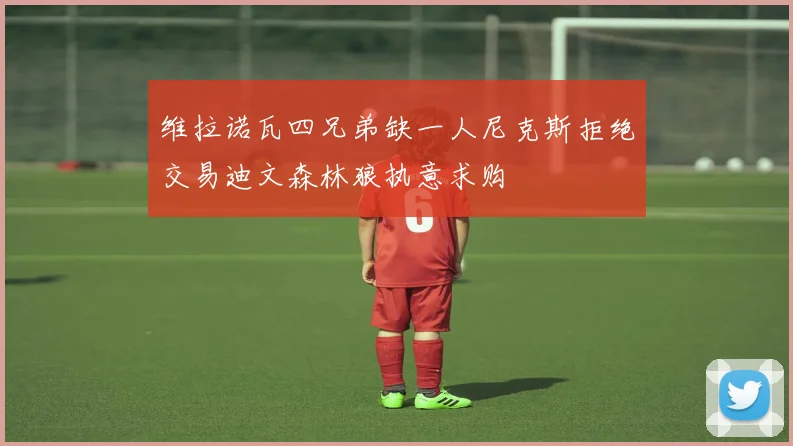 维拉诺瓦四兄弟缺一人尼克斯拒绝交易迪文森林狼执意求购