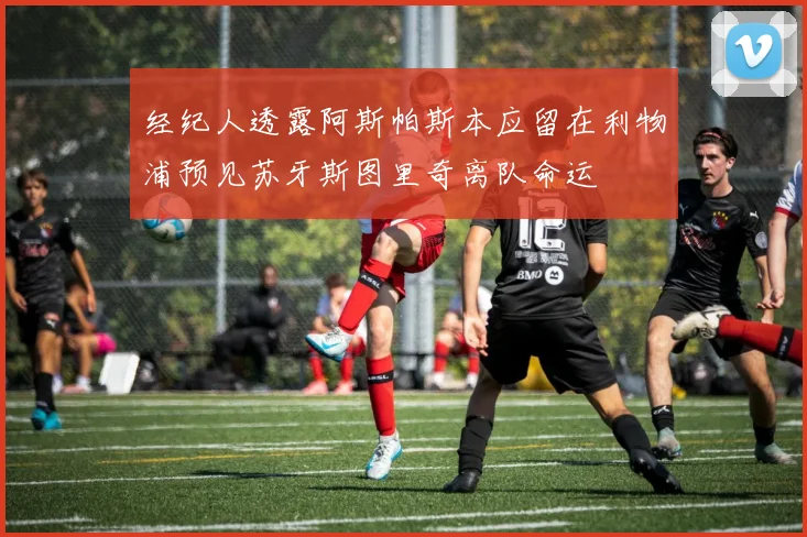 经纪人透露阿斯帕斯本应留在利物浦预见苏牙斯图里奇离队命运