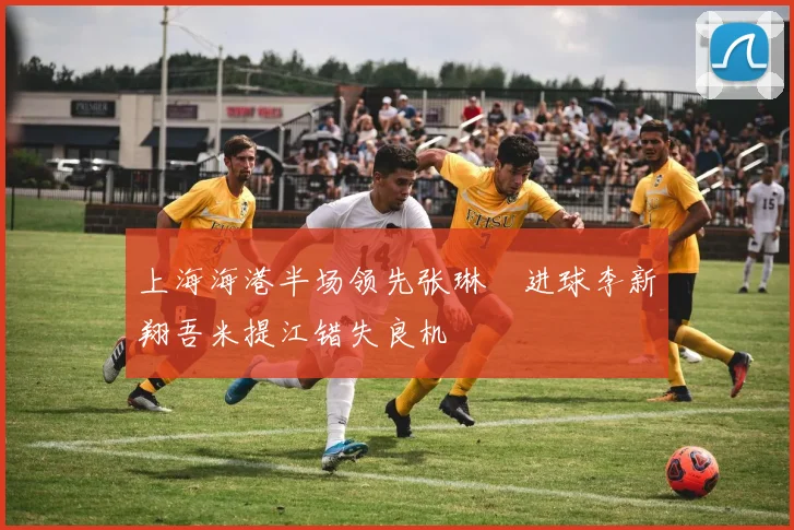 上海海港半场领先张琳芃进球李新翔吾米提江错失良机