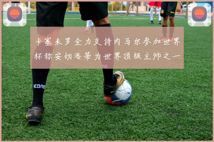 卡塞米罗全力支持内马尔参加世界杯称安切洛蒂为世界顶级主帅之一