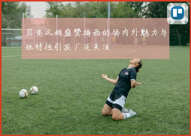贝克汉姆盛赞梅西的场内外魅力与独特性引发广泛关注