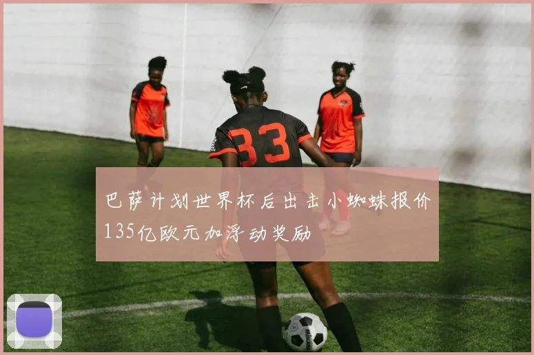 巴萨计划世界杯后出击小蜘蛛报价135亿欧元加浮动奖励