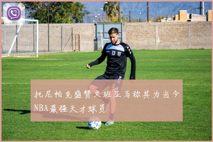 托尼帕克盛赞文班亚马称其为当今NBA最强天才球员