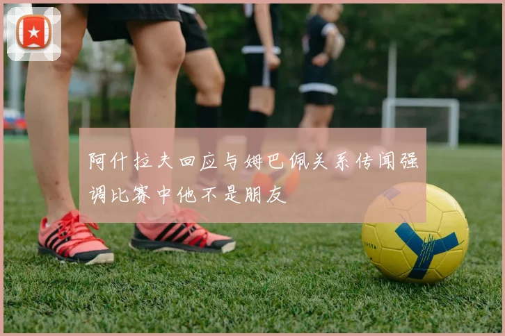 阿什拉夫回应与姆巴佩关系传闻强调比赛中他不是朋友