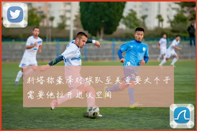 科塔称豪泽对球队至关重要大个子需要他拉开进攻空间