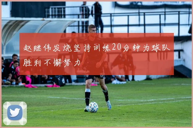 赵继伟发烧坚持训练20分钟为球队胜利不懈努力